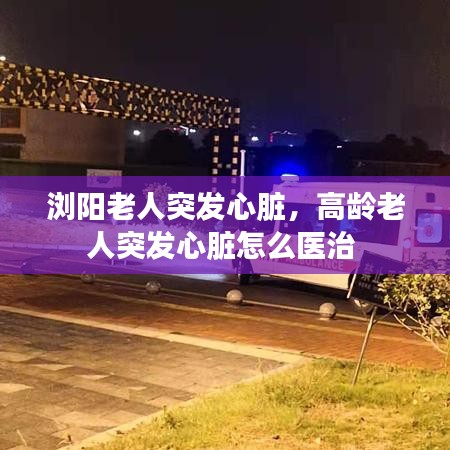 浏阳老人突发心脏，高龄老人突发心脏怎么医治 