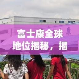 富士康全球地位揭秘，揭秘其在世界制造业的排名与影响力