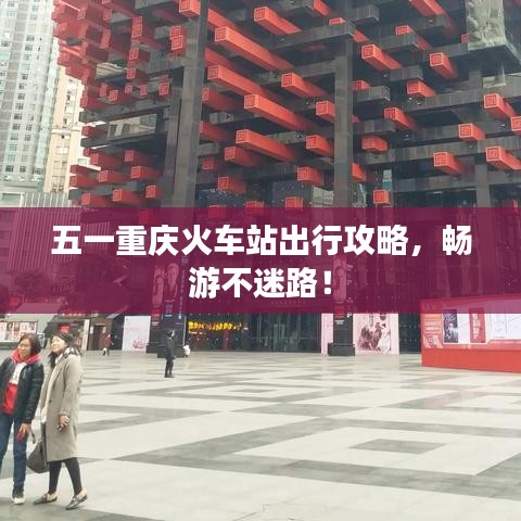 五一重庆火车站出行攻略，畅游不迷路！