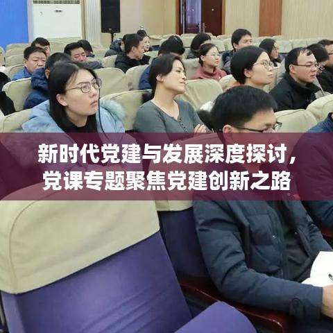 新时代党建与发展深度探讨，党课专题聚焦党建创新之路